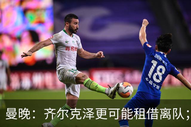 曼晚：齐尔克泽更可能租借离队；曼联签霍尔需其本人主动推动