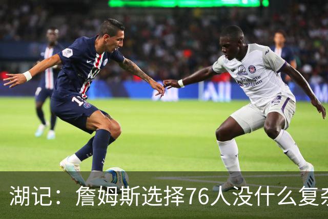 湖记：詹姆斯选择76人没什么复杂理由 纯粹是觉得76人夺冠概率大